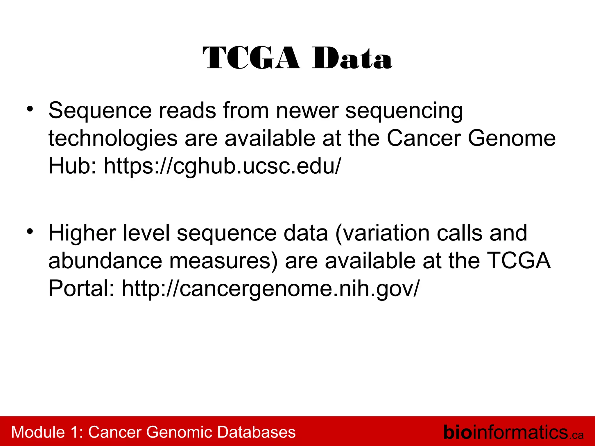 TCGA Data
• Sequence reads from newer sequencing
technologies are available at the Cancer Genome
Hub: https://cghub.ucsc.edu/
• Higher level sequence data (variation calls and
abundance measures) are available at the TCGA
Portal: http://cancergenome.nih.gov/

Module 1: Cancer Genomic Databases

bioinformatics.ca

 