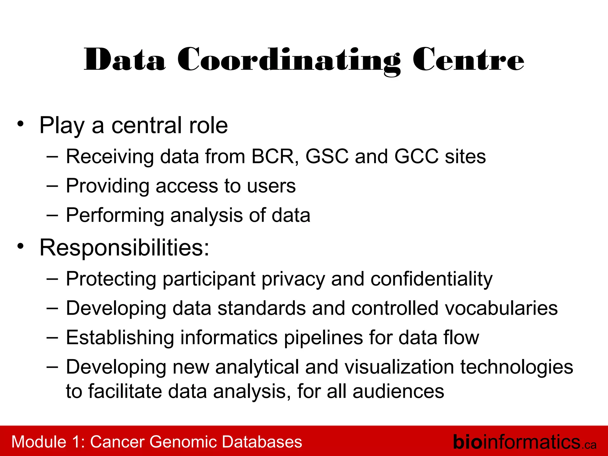 Data Coordinating Centre
• Play a central role
– Receiving data from BCR, GSC and GCC sites
– Providing access to users
– Performing analysis of data

• Responsibilities:
–
–
–
–

Protecting participant privacy and confidentiality
Developing data standards and controlled vocabularies
Establishing informatics pipelines for data flow
Developing new analytical and visualization technologies
to facilitate data analysis, for all audiences

Module 1: Cancer Genomic Databases

bioinformatics.ca

 