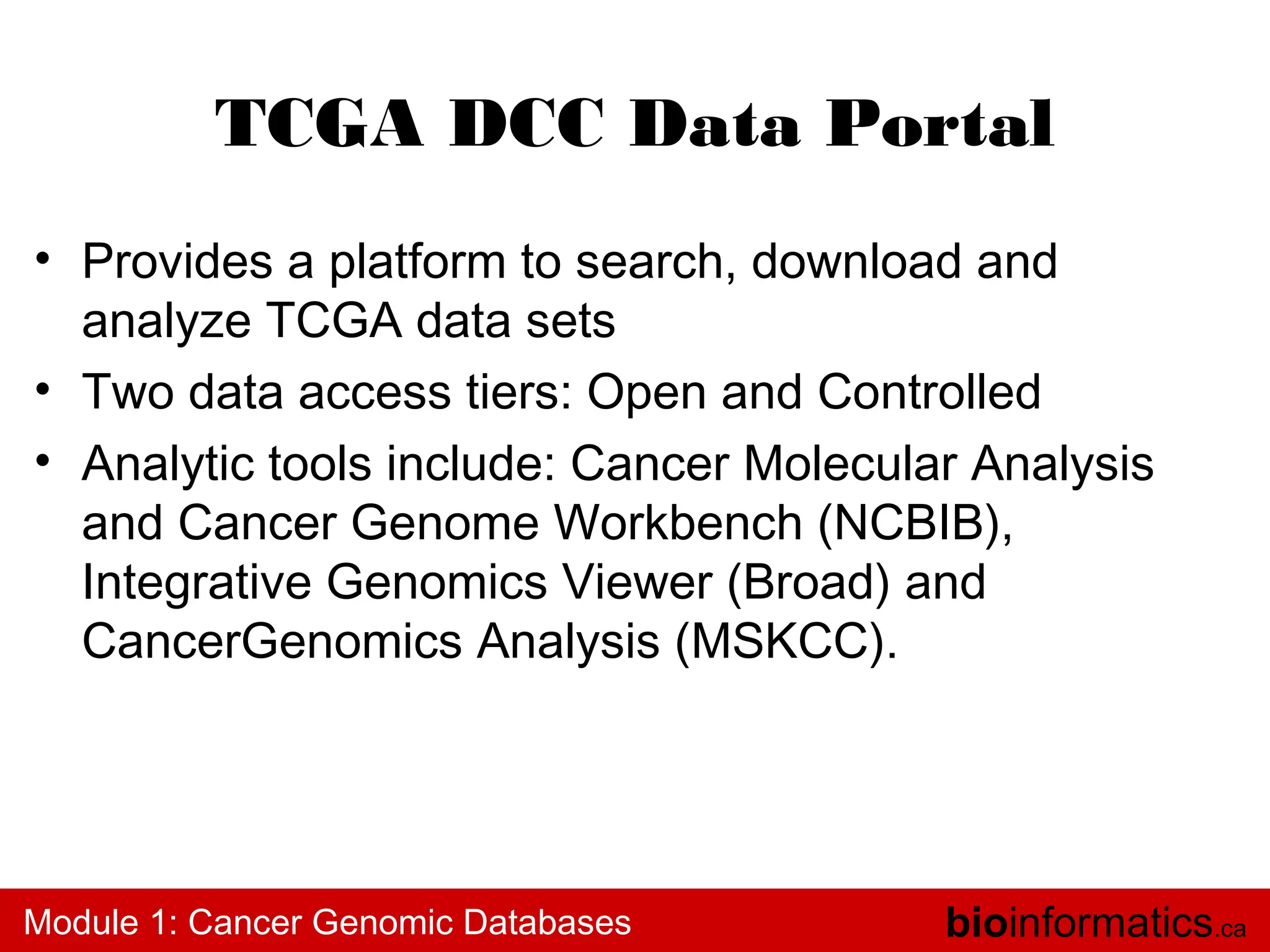 TCGA DCC Data Portal
• Provides a platform to search, download and
analyze TCGA data sets
• Two data access tiers: Open and Controlled
• Analytic tools include: Cancer Molecular Analysis
and Cancer Genome Workbench (NCBIB),
Integrative Genomics Viewer (Broad) and
CancerGenomics Analysis (MSKCC).

Module 1: Cancer Genomic Databases

bioinformatics.ca

 