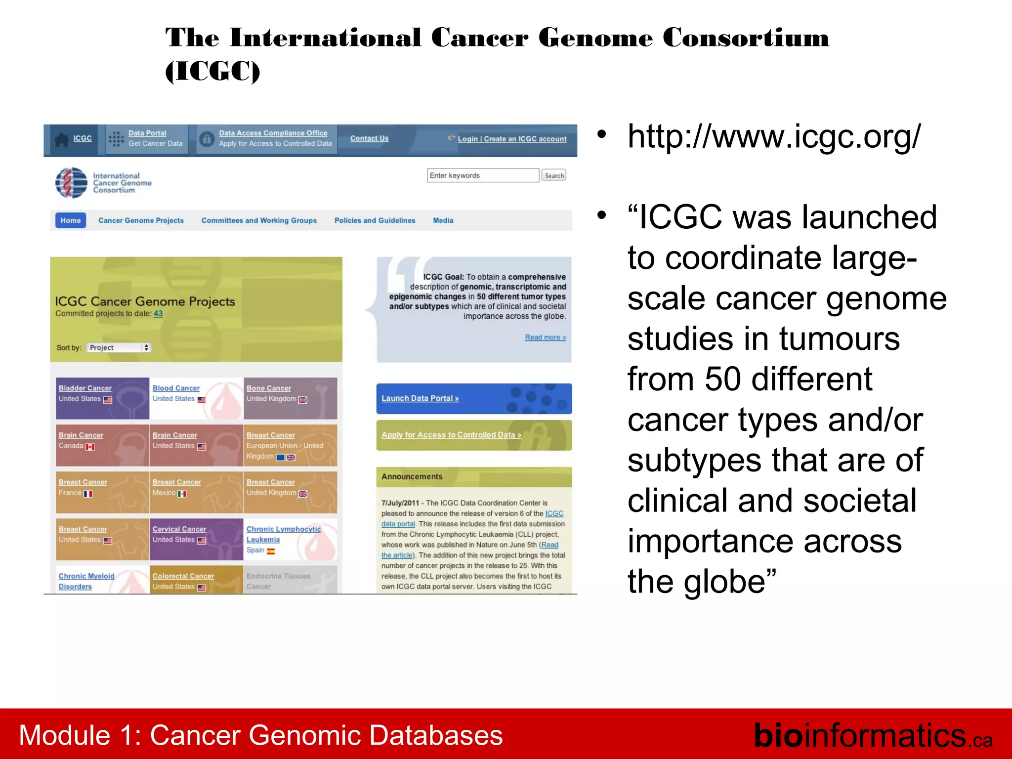 The International Cancer Genome Consortium
(ICGC)

• http://www.icgc.org/
• “ICGC was launched
to coordinate largescale cancer genome
studies in tumours
from 50 different
cancer types and/or
subtypes that are of
clinical and societal
importance across
the globe”

Module 1: Cancer Genomic Databases

bioinformatics.ca

 