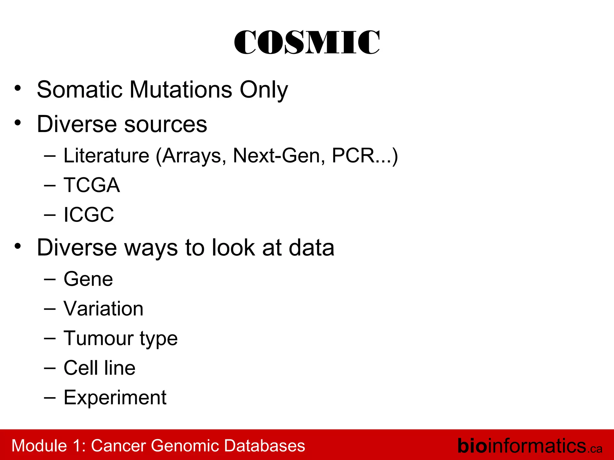 COSMIC
• Somatic Mutations Only
• Diverse sources
– Literature (Arrays, Next-Gen, PCR...)
– TCGA
– ICGC

• Diverse ways to look at data
–
–
–
–
–

Gene
Variation
Tumour type
Cell line
Experiment

Module 1: Cancer Genomic Databases

bioinformatics.ca

 