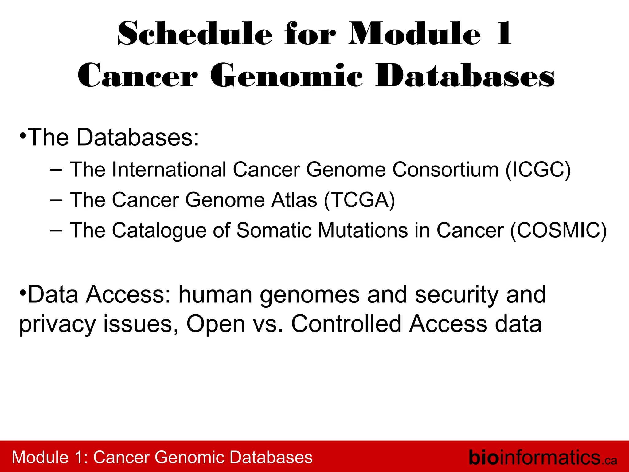 Schedule for Module 1
Cancer Genomic Databases
•The Databases:
– The International Cancer Genome Consortium (ICGC)
– The Cancer Genome Atlas (TCGA)
– The Catalogue of Somatic Mutations in Cancer (COSMIC)

•Data Access: human genomes and security and
privacy issues, Open vs. Controlled Access data

Module 1: Cancer Genomic Databases

bioinformatics.ca

 