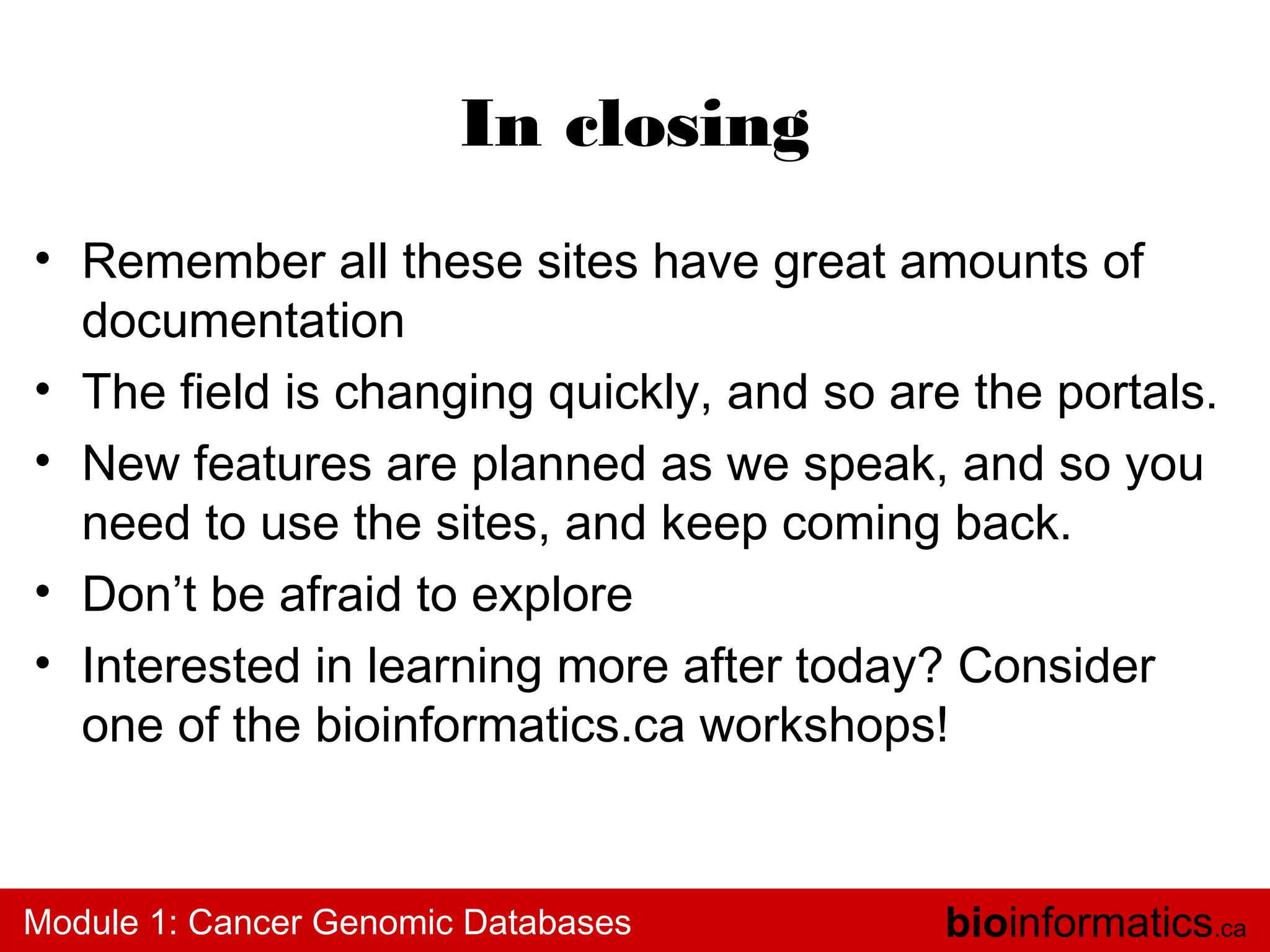 In closing
• Remember all these sites have great amounts of
documentation
• The field is changing quickly, and so are the portals.
• New features are planned as we speak, and so you
need to use the sites, and keep coming back.
• Don’t be afraid to explore
• Interested in learning more after today? Consider
one of the bioinformatics.ca workshops!

Module 1: Cancer Genomic Databases

bioinformatics.ca

 