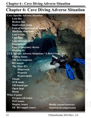 12								 ©SilentScuba 2010 Rev. 1.0
www.Silent
Chapter 6 : Cave Diving Adverse Situation
www.Silent
Chapter 6: Cave Diving Adverse Situation
Cave Specific Adverse Situation
	 Lost line
	 Broken line
	 Inadvertent jump
	 Loss of navigational awareness
	 Blackout situations
	 Lost buddy	
	 Lost light
	 Line entanglement
	 Entrapment
	 Loss of buoyancy device
	 Sharing air
CCR Specific Adverse Situations “A Brief Overview”
	 Feeling funny
	 The first response
	 BO ascent
	 The three H’s
		 Hyperoxia
		 Hypoxia
		 Hypercapnis
	 Floods
	 SCR mode
	 Off-board gas
	 Open loop
	 Boom
What if game
	 Oxygen cell issues
	 PO2 issues
	 Display issues
	 OC BO supply issues
Buddy rescue/recovery
Omitted decompression
 