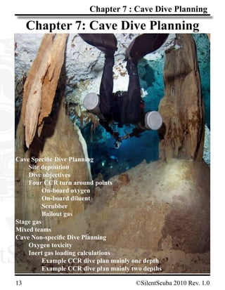 tScuba.comtScuba.com
13			 ©SilentScuba 2010 Rev. 1.0
Chapter 7 : Cave Dive Planning
Chapter 7: Cave Dive Planning
Cave Specific Dive Planning
	 Site deposition
	 Dive objectives
	 Four CCR turn around points
		 On-board oxygen
		 On-board diluent
		 Scrubber
		 Bailout gas
Stage gas
Mixed teams
Cave Non-specific Dive Planning
	 Oxygen toxicity
	 Inert gas loading calculations
		 Example CCR dive plan mainly one depth
		 Example CCR dive plan mainly two depths
 