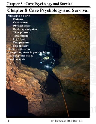 14								 ©SilentScuba 2010 Rev. 1.0
www.Silent
Chapter 8 : Cave Psychology and Survival
www.Silent
Chapter 8:Cave Psychology and Survival
Stressors on a dive
	 Distance
	 Confinement
	 Physical stress
	 Doubting navigation
	 Time pressure
	 Task loading
	 High flow
	 Peer pressure
	 Ego pressure
Dealing with stress
Recognizing stress in your buddy
Choosing your buddy
Final thoughts
 