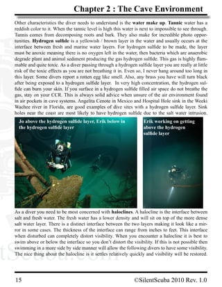tScuba.comtScuba.com
15			 ©SilentScuba 2010 Rev. 1.0
Chapter 2 : The Cave Environment
Other characteristics the diver needs to understand is the water make up. Tannic water has a
reddish color to it. When the tannic level is high this water is next to impossible to see through.
Tannis comes from decomposing roots and bark. They also make for incredible photo oppor-
tunities. Hydrogen sulfide is a yellowish / brown layer in the water and usually occurs at the
interface between fresh and marine water layers. For hydrogen sulfide to be made, the layer
must be anoxic meaning there is no oxygen left in the water, then bacteria which are anaerobic
degrade plant and animal sediment producing the gas hydrogen sulfide. This gas is highly flam-
mable and quite toxic. As a diver passing through a hydrogen sulfide layer you are really at little
risk of the toxic effects as you are not breathing it in. Even so, I never hang around too long in
this layer. Some divers report a rotten egg like smell. Also, any brass you have will turn black
after being exposed to a hydrogen sulfide layer.  In very high concentration, the hydrogen sul-
fide can burn your skin. If you surface in a hydrogen sulfide filled air space do not breathe the
gas, stay on your CCR. This is always solid advice when unsure of the air environment found
in air pockets in cave systems. Angelita Cenote in Mexico and Hospital Hole sink in the Weeki
Wachee river in Florida, are good examples of dive sites with a hydrogen sulfide layer. Sink
holes near the coast are most likely to have hydrogen sulfide due to the salt water intrusion.
As a diver you need to be most concerned with haloclines. A halocline is the interface between
salt and fresh water. The fresh water has a lower density and will sit on top of the more dense
salt water layer. There is a distinct interface between the two layers making it look like a mir-
ror in some cases. The thickness of the interface can range from inches to feet. This interface
when disturbed can completely distort visibility. When you encounter a halocline it is best to
swim above or below the interface so you don’t distort the visibility. If this is not possible then
swimming in a more side by side manner will allow the following divers to have some visibility.
The nice thing about the halocline is it settles relatively quickly and visibility will be restored.
Jo above the hydrogen sulfide layer, Erik below in
the hydrogen sulfide layer
Erik working on getting
above the hydrogen
sulfide layer
 