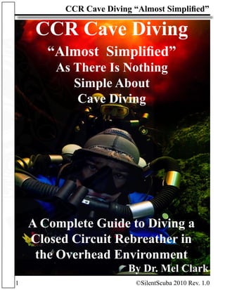 tScuba.com
1			 ©SilentScuba 2010 Rev. 1.0
CCR Cave Diving “Almost Simplified”
CCR Cave Diving
“Almost Simplified”
As There Is Nothing
Simple About
Cave Diving
A Complete Guide to Diving a
Closed Circuit Rebreather in
the Overhead Environment
By Dr. Mel Clark
 