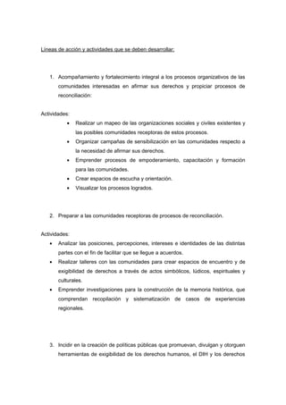 Líneas de acción y actividades que se deben desarrollar: 
1. Acompañamiento y fortalecimiento integral a los procesos organizativos de las 
comunidades interesadas en afirmar sus derechos y propiciar procesos de 
reconciliación: 
Actividades: 
· Realizar un mapeo de las organizaciones sociales y civiles existentes y 
las posibles comunidades receptoras de estos procesos. 
· Organizar campañas de sensibilización en las comunidades respecto a 
la necesidad de afirmar sus derechos. 
· Emprender procesos de empoderamiento, capacitación y formación 
para las comunidades. 
· Crear espacios de escucha y orientación. 
· Visualizar los procesos logrados. 
2. Preparar a las comunidades receptoras de procesos de reconciliación. 
Actividades: 
· Analizar las posiciones, percepciones, intereses e identidades de las distintas 
partes con el fin de facilitar que se llegue a acuerdos. 
· Realizar talleres con las comunidades para crear espacios de encuentro y de 
exigibilidad de derechos a través de actos simbólicos, lúdicos, espirituales y 
culturales. 
· Emprender investigaciones para la construcción de la memoria histórica, que 
comprendan recopilación y sistematización de casos de experiencias 
regionales. 
3. Incidir en la creación de políticas públicas que promuevan, divulgan y otorguen 
herramientas de exigibilidad de los derechos humanos, el DIH y los derechos 
 