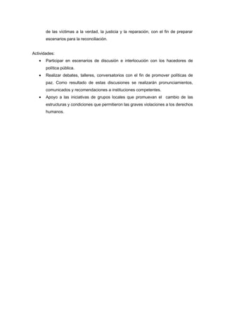 de las víctimas a la verdad, la justicia y la reparación, con el fin de preparar 
escenarios para la reconciliación. 
Actividades: 
· Participar en escenarios de discusión e interlocución con los hacedores de 
política pública. 
· Realizar debates, talleres, conversatorios con el fin de promover políticas de 
paz. Como resultado de estas discusiones se realizarán pronunciamientos, 
comunicados y recomendaciones a instituciones competentes. 
· Apoyo a las iniciativas de grupos locales que promuevan el cambio de las 
estructuras y condiciones que permitieron las graves violaciones a los derechos 
humanos. 
 