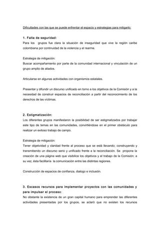 Dificultades con las que se puede enfrentar el espacio y estrategias para mitigarlo: 
1. Falta de seguridad: 
Para los grupos fue clara la situación de inseguridad que vive la región caribe 
colombiana por continuidad de la violencia y el rearme. 
Estrategia de mitigación: 
Buscar acompañamiento por parte de la comunidad internacional y vinculación de un 
grupo amplio de aliados. 
Articularse en algunas actividades con organismos estatales. 
Presentar y difundir un discurso unificado en torno a los objetivos de la Comisión y a la 
necesidad de construir espacios de reconciliación a partir del reconocimiento de los 
derechos de las víctimas. 
2. Estigmatización: 
Los diferentes grupos manifestaron la posibilidad de ser estigmatizados por trabajar 
este tipo de temas en las comunidades, convirtiéndose en el primer obstáculo para 
realizar un exitoso trabajo de campo. 
Estrategia de mitigación: 
Tener objetividad y claridad frente al proceso que se está llevando; construyendo y 
transmitiendo un discurso serio y unificado frente a la reconciliación. Se propone la 
creación de una página web que visibilice los objetivos y el trabajo de la Comisión; a 
su vez, ésta facilitaría la comunicación entre las distintas regiones. 
Construcción de espacios de confianza, dialogo e inclusión. 
3. Escasos recursos para implementar proyectos con las comunidades y 
para impulsar el proceso: 
No obstante la existencia de un gran capital humano para emprender las diferentes 
actividades presentadas por los grupos, se aclaró que no existen los recursos 
 