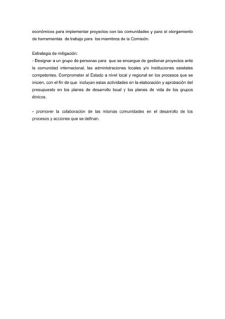 económicos para implementar proyectos con las comunidades y para el otorgamiento 
de herramientas de trabajo para los miembros de la Comisión. 
Estrategia de mitigación: 
- Designar a un grupo de personas para que se encargue de gestionar proyectos ante 
la comunidad internacional, las administraciones locales y/o instituciones estatales 
competentes. Comprometer al Estado a nivel local y regional en los procesos que se 
inicien, con el fin de que incluyan estas actividades en la elaboración y aprobación del 
presupuesto en los planes de desarrollo local y los planes de vida de los grupos 
étnicos. 
- promover la colaboración de las mismas comunidades en el desarrollo de los 
procesos y acciones que se definan. 
