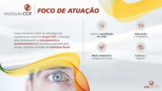 FOCO DE ATUAÇÃO
Como elemento chave na estratégia de
investimento social do Grupo CCR, o Instituto
atua diretamente no planejamento e
monitoramento das iniciativas apoiadas pelo
Grupo, inclusive oriundas de incentivos fiscais
Saúde e qualidade
de vida
Educação
e Cidadania
Meio Ambiente
e Segurança viária
Cultura e
Esporte
 