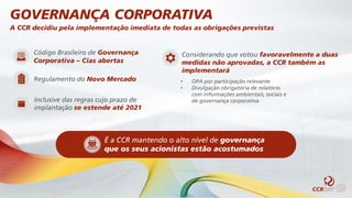 A CCR decidiu pela implementação imediata de todas as obrigações previstas
Código Brasileiro de Governança
Corporativa – Cias abertas
Regulamento do Novo Mercado
Inclusive das regras cujo prazo de
implantação se estende até 2021
Considerando que votou favoravelmente a duas
medidas não aprovadas, a CCR também as
implementará
• OPA por participação relevante
• Divulgação obrigatória de relatório
com informações ambientais, sociais e
de governança corporativa
GOVERNANÇA CORPORATIVA
É a CCR mantendo o alto nível de governança
que os seus acionistas estão acostumados
 