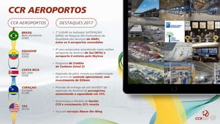 BRASIL
Belo Horizonte
(CNF)
EQUADOR
Quito
(UIO)
COSTA RICA
San Jose
(SJO)
CURAÇAO
Curaçao
(CUR)
TAS
(EUA)
CCR AEROPORTOS DESTAQUES 2017
• 1º LUGAR no indicador SATISFAÇÃO
GERAL da Pesquisa IQS (Indicadores de
Qualidade dos Serviços) da ANAC,
entre os 6 aeroportos concedidos
• 4º ano consecutivo reconhecido como melhor
aeroporto da América do Sul (WTA) e
aeroporto 4 estrelas pela Skytrax
• Programa de Crédito
de Carbono (nível 2)
• Expansão do pátio remoto e a modernização
do centro de controle operacional, com
investimento de $30mm
• Previsão de entrega em até Dez/2017 da
expansão do terminal de passageiros,
aumentando a capacidade em 15%
• Governança e Modelo de Gestão
CCR e crescimento 22% receita
• Foco em serviços Above the Wing
CCR AEROPORTOS
 