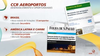 BRASIL
• Nova rodada de licitações: 13 aeroportos
• Mercado Secundário
AMÉRICA LATINA E CARIBE
• Maioria dos aeroportos sob gestão
da iniciativa privada
• Mercado Secundário
CCR AEROPORTOS
DESENVOLVIMENTO E OPORTUNIDADES
 