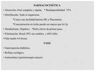 FARMACOCINÉTICA
• Absorción: Oral completa y rápida. * Biodisponibilidad 75%
• Distribución: Todo el organismo.
*Cruza con facilidad barrera HE y Placentaria.
*Concentración en leche puede ser mayor que la Cp
• Metabolismo: Hepático *Sufre efecto de primer paso.
• Eliminación: Renal 39% sin cambios y 60% bilis.
•Vida media 4-6 horas.
USOS
• Gastroparesia diabética.
• Reflujo esofágico.
• Antiemético (quimioterapia cáncer).
 