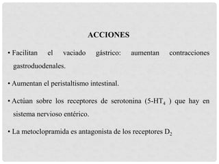 ACCIONES
• Facilitan el vaciado gástrico: aumentan contracciones
gastroduodenales.
• Aumentan el peristaltismo intestinal.
• Actúan sobre los receptores de serotonina (5-HT4 ) que hay en
sistema nervioso entérico.
• La metoclopramida es antagonista de los receptores D2
 