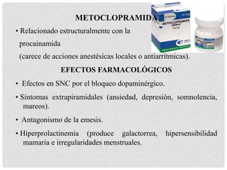 METOCLOPRAMIDA
• Relacionado estructuralmente con la
procainamida
(carece de acciones anestésicas locales o antiarrítmicas).
EFECTOS FARMACOLÓGICOS
• Efectos en SNC por el bloqueo dopaminérgico.
• Síntomas extrapiramidales (ansiedad, depresión, somnolencia,
mareos).
• Antagonismo de la emesis.
• Hiperprolactinemia (produce galactorrea, hipersensibilidad
mamaria e irregularidades menstruales.
 