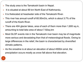 11
 The study area is the Tamakoshi basin in Nepal.
 It is situated at about 90 km North East of Kathmandu.
 It is thelocated at headwater side of the Tamakoshi River.
 This river has annual runoff of 60.95m3/s, which is about 3.7% of the
runoff of the Koshi River.
 There are 404 glacier lakes, area of each of them more than 1,600 sq.m,
amounting to total lake area of about 7.92sq.km
 Most GLOF events risk in the Tamakoshi river basin may be of magnitude
more serious and devastating than that of meteorological floods. Owing to
large differences in the relief, the basin is characterized by diversified
climatic patterns.
 As the snowline is at about an elevation of about 4500m amsl, the
precipitation occurs mostly as snow fall above that elevation.
 