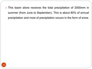12
 This basin alone receives the total precipitation of 2000mm in
summer (from June to September). This is about 80% of annual
precipitation and most of precipitation occurs in the form of snow.
 