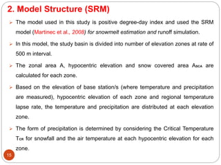 2. Model Structure (SRM)
15
 The model used in this study is positive degree-day index and used the SRM
model (Martinec et al., 2008) for snowmelt estimation and runoff simulation.
 In this model, the study basin is divided into number of elevation zones at rate of
500 m interval.
 The zonal area A, hypocentric elevation and snow covered area ASCA are
calculated for each zone.
 Based on the elevation of base station/s (where temperature and precipitation
are measured), hypocentric elevation of each zone and regional temperature
lapse rate, the temperature and precipitation are distributed at each elevation
zone.
 The form of precipitation is determined by considering the Critical Temperature
TCR for snowfall and the air temperature at each hypocentric elevation for each
zone.
 
