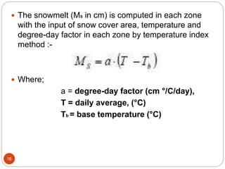 16
 The snowmelt (MS in cm) is computed in each zone
with the input of snow cover area, temperature and
degree-day factor in each zone by temperature index
method :-
 Where;
a = degree-day factor (cm °/C/day),
T = daily average, (°C)
Tb = base temperature (°C)
 