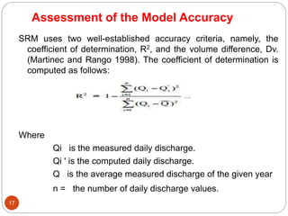Assessment of the Model Accuracy
17
SRM uses two well-established accuracy criteria, namely, the
coefficient of determination, R2, and the volume difference, Dv.
(Martinec and Rango 1998). The coefficient of determination is
computed as follows:
Where
Qi is the measured daily discharge.
Qi ' is the computed daily discharge.
Q is the average measured discharge of the given year
n = the number of daily discharge values.
 