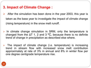 23
3. Impact of Climate Change :
 After the simulation has been done in the year 2003, this year is
taken as the base year to investigate the impact of climate change
(rising temperature) in the snow melt runoff.
 In climate change simulation in SRM, only the temperature is
changed from the ΔT 1, 2 and 3 0C, because there is no definite
trend of change in precipitation as described else where.
 The impact of climate change (i.e. temperature) is increasing
trend in stream flow with increased snow melt contribution
approximately at rate of 3% in annual and 8% in winter flow per
one degree centigrade temperature rise.
 