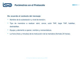 De acuerdo al contexto del mensaje:
 Nombre de la subestació n y nivel de tensió n.
 Tipo de maniobra a realizar: abrir, cerrar, subir TAP, bajar TAP, habilitar,
deshabilitar.
 Equipo y elemento a operar, nombre y nomenclatura.
 La hora (hora y minutos) de la instrucció n de la maniobra (formato 24 horas).
Parámetros en el Protocolo
© Todos los derechos reservados por REP
 