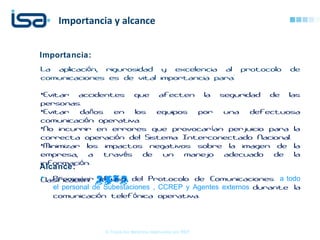 Importancia y alcance
© Todos los derechos reservados por REP
Importancia:
La aplicaci n, rigurosidad y excelencia al protocolo deó
comunicaciones es de vital importancia para:
•Evitar accidentes que afecten la seguridad de las
personas.
•Evitar da os en los equipos por una defectuosañ
comunicaci n operativa.ó
•No incurrir en errores que provocar an perjuicio para laí
correcta operaci n del Sistema Interconectado Nacional.ó
•Minimizar los impactos negativos sobre la imagen de la
empresa, a trav s de un manejo adecuado de laé
informaci n.ó
Clasificaci n:ó ALTA
Alcance:
 Promover el uso del Protocolo de Comunicaciones a todo
el personal de Subestaciones , CCREP y Agentes externos durante la
comunicaci n telef nica operativa.ó ó
 