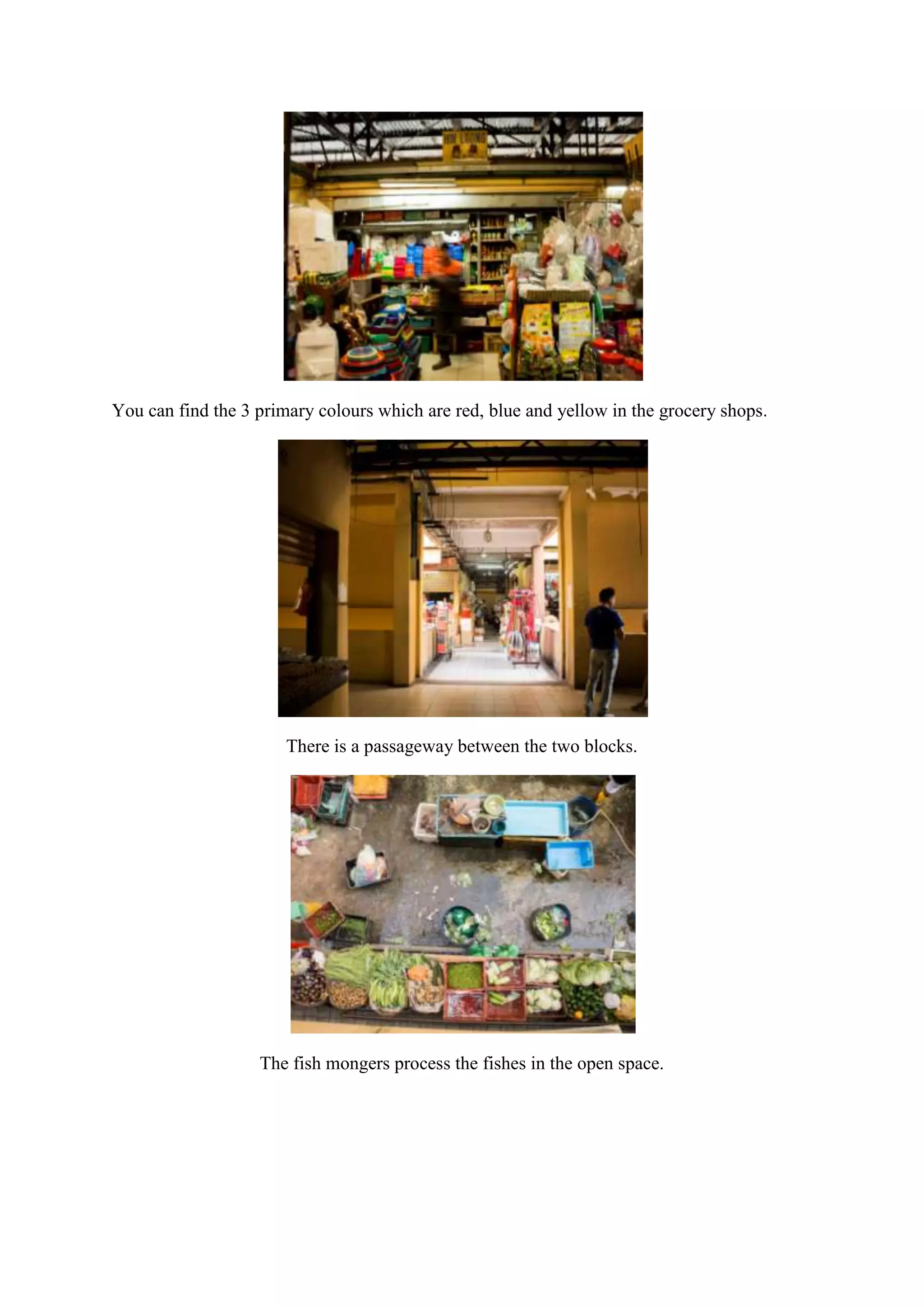 You can find the 3 primary colours which are red, blue and yellow in the grocery shops.

There is a passageway between the two blocks.

The fish mongers process the fishes in the open space.

 