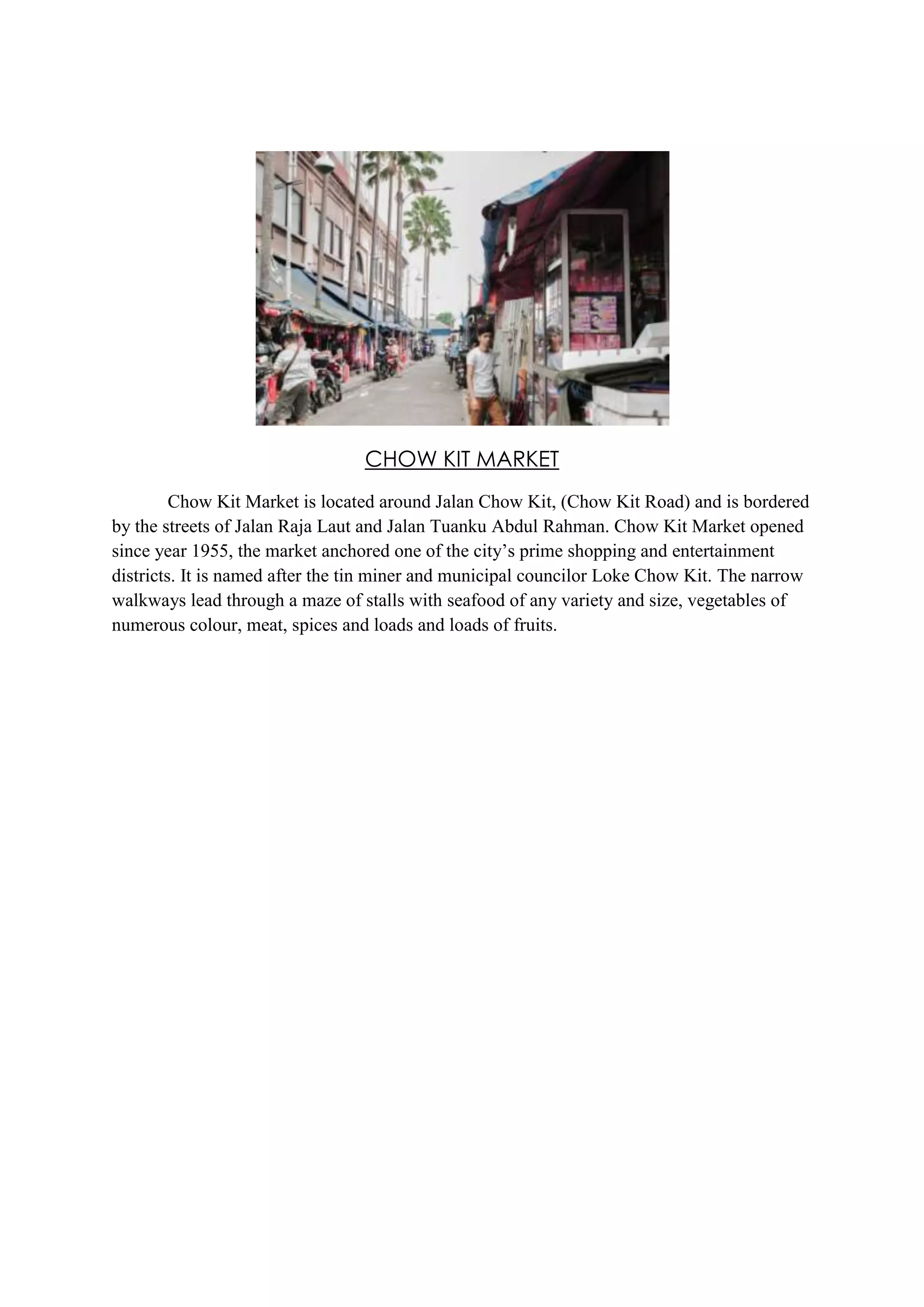 CHOW KIT MARKET
Chow Kit Market is located around Jalan Chow Kit, (Chow Kit Road) and is bordered
by the streets of Jalan Raja Laut and Jalan Tuanku Abdul Rahman. Chow Kit Market opened
since year 1955, the market anchored one of the city’s prime shopping and entertainment
districts. It is named after the tin miner and municipal councilor Loke Chow Kit. The narrow
walkways lead through a maze of stalls with seafood of any variety and size, vegetables of
numerous colour, meat, spices and loads and loads of fruits.

 