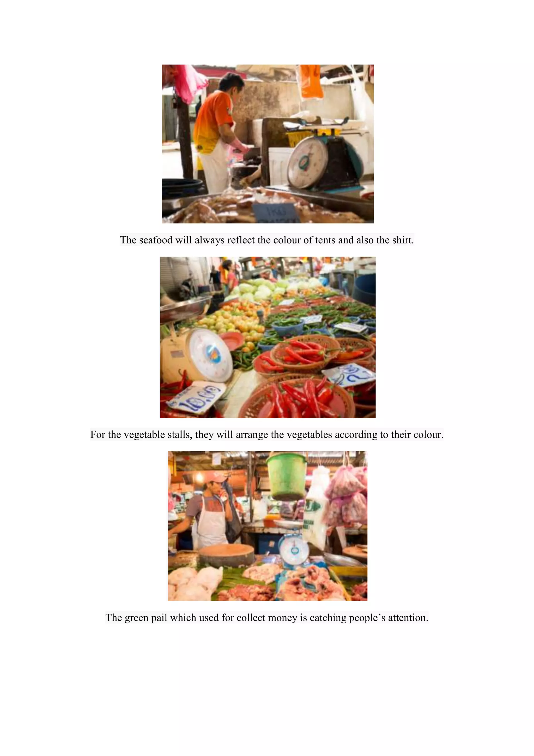 The seafood will always reflect the colour of tents and also the shirt.

For the vegetable stalls, they will arrange the vegetables according to their colour.

The green pail which used for collect money is catching people’s attention.

 