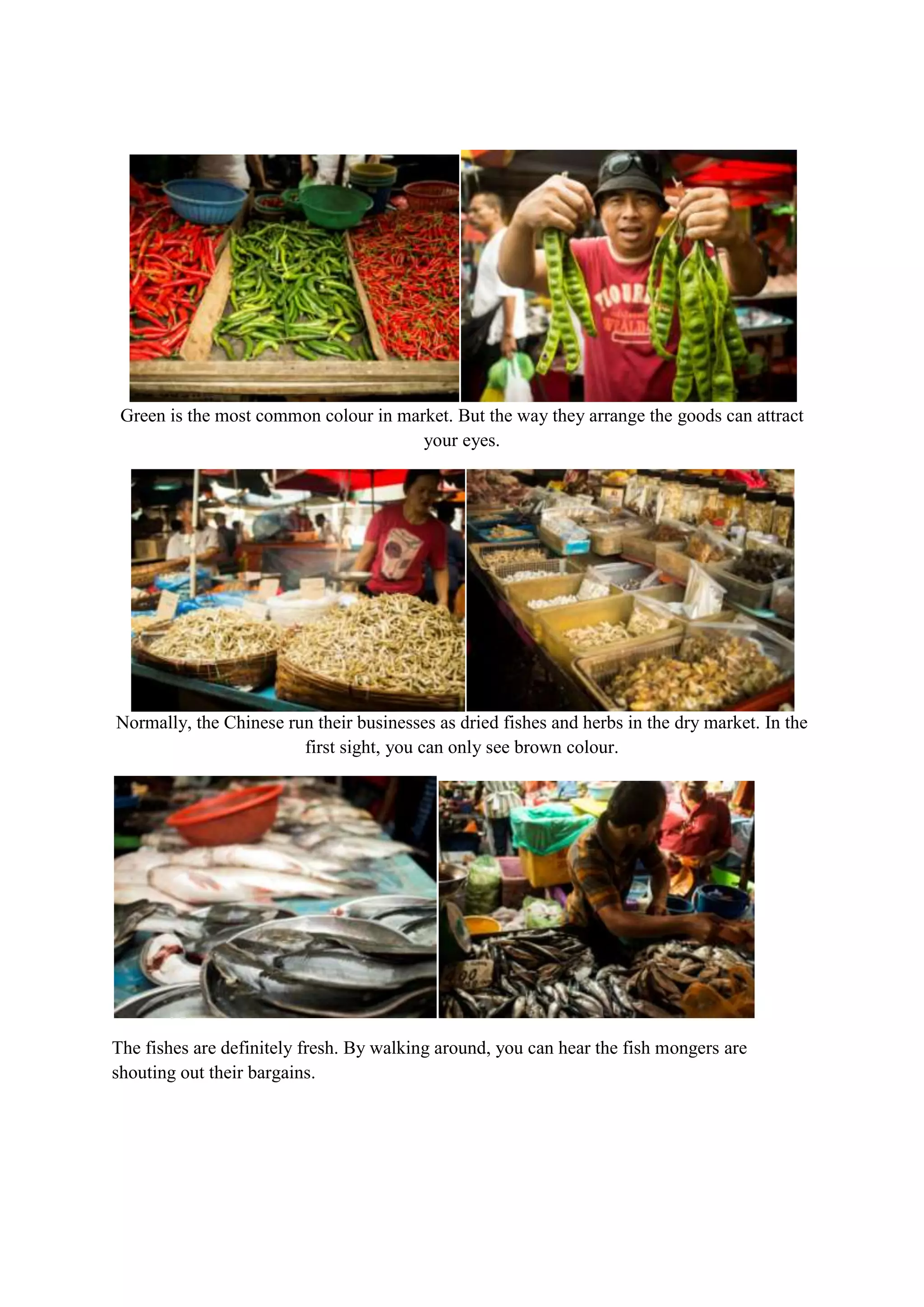 Green is the most common colour in market. But the way they arrange the goods can attract
your eyes.

Normally, the Chinese run their businesses as dried fishes and herbs in the dry market. In the
first sight, you can only see brown colour.

The fishes are definitely fresh. By walking around, you can hear the fish mongers are
shouting out their bargains.

 