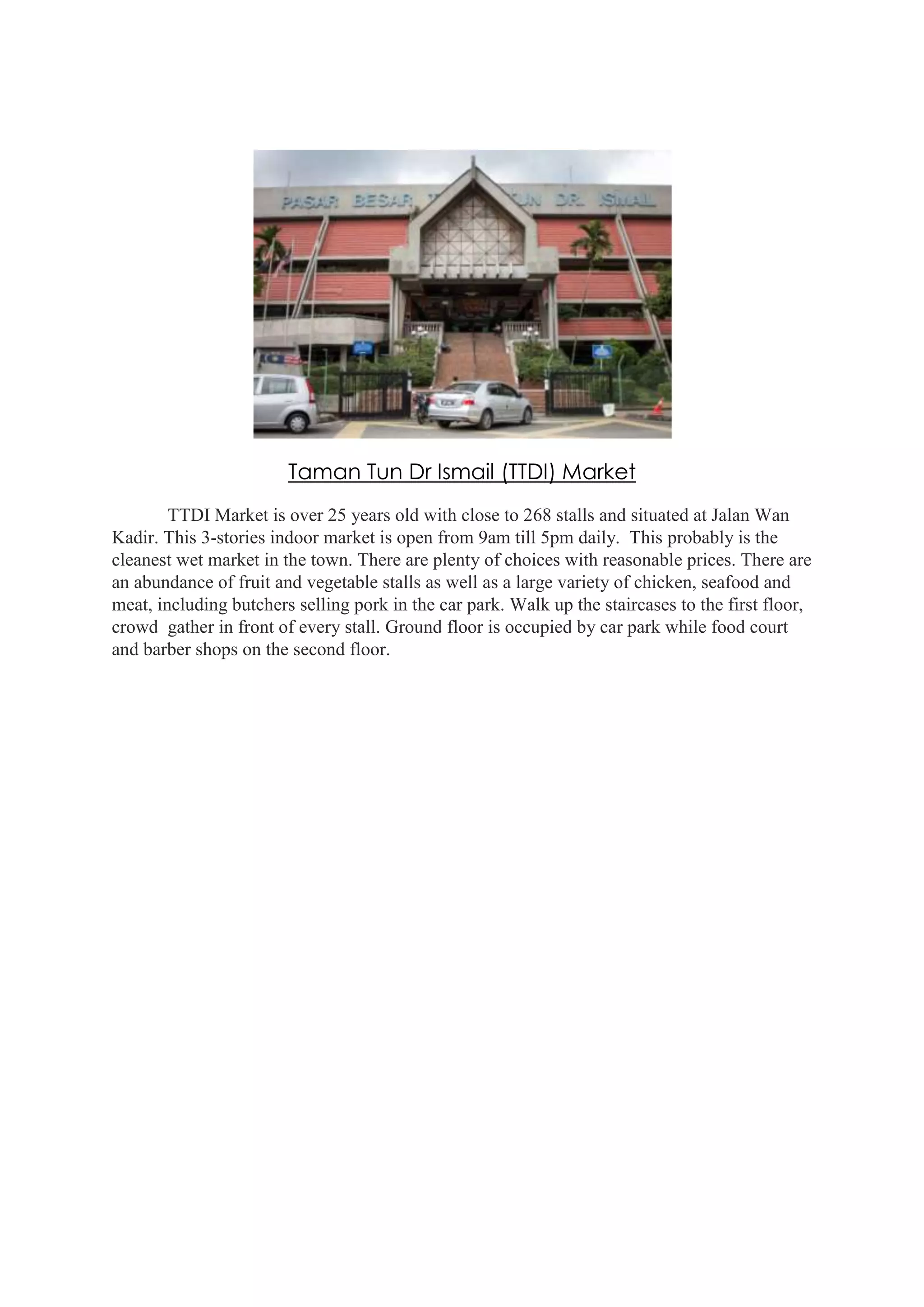 Taman Tun Dr Ismail (TTDI) Market
TTDI Market is over 25 years old with close to 268 stalls and situated at Jalan Wan
Kadir. This 3-stories indoor market is open from 9am till 5pm daily. This probably is the
cleanest wet market in the town. There are plenty of choices with reasonable prices. There are
an abundance of fruit and vegetable stalls as well as a large variety of chicken, seafood and
meat, including butchers selling pork in the car park. Walk up the staircases to the first floor,
crowd gather in front of every stall. Ground floor is occupied by car park while food court
and barber shops on the second floor.

 