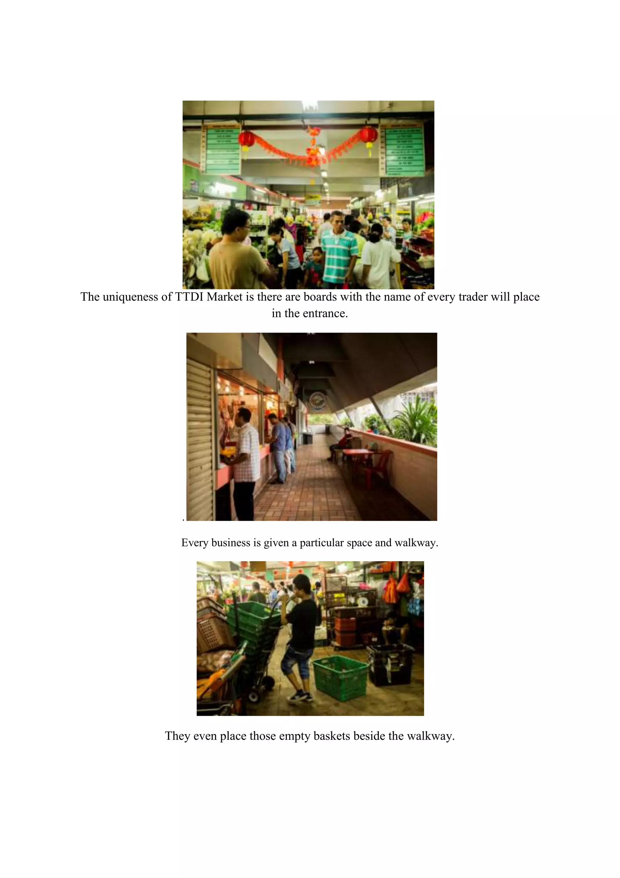 The uniqueness of TTDI Market is there are boards with the name of every trader will place
in the entrance.

.
Every business is given a particular space and walkway.

They even place those empty baskets beside the walkway.

 