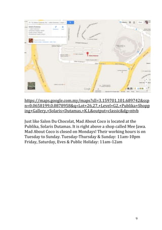 9
https://maps.google.com.my/maps?sll=3.159701,101.689742&ssp
n=0.0658199,0.0878958&q=Lot+26,27,+Level+G2,+Publika+Shopp
ing+Gallery,+Solaris+Dutamas,+K.L&output=classic&dg=ntvb
Just like Salon Du Chocolat, Mad About Coco is located at the
Publika, Solaris Dutamas. It is right above a shop called Mee Jawa.
Mad About Coco is closed on Mondays! Their working hours is on
Tuesday to Sunday. Tuesday-Thursday & Sunday: 11am-10pm
Friday, Saturday, Eves & Public Holiday: 11am-12am
 