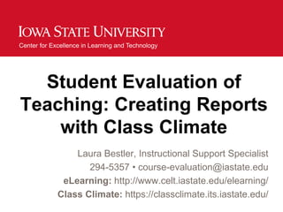 Center for Excellence in Learning and Technology




  Student Evaluation of
Teaching: Creating Reports
    with Class Climate
                 Laura Bestler, Instructional Support Specialist
                    294-5357 • course-evaluation@iastate.edu
              eLearning: http://www.celt.iastate.edu/elearning/
             Class Climate: https://classclimate.its.iastate.edu/
 