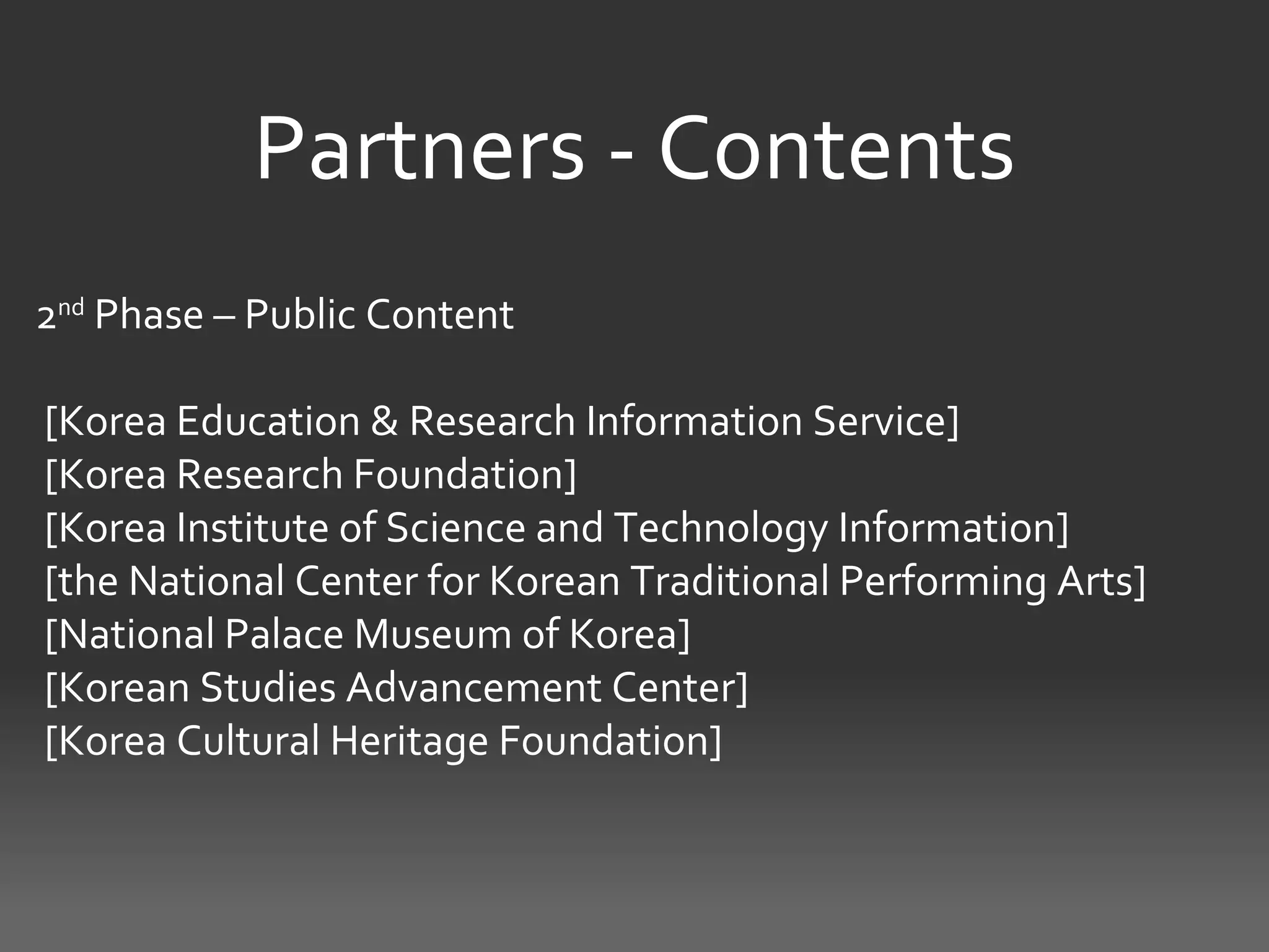 Partners - Contents
2nd Phase – Public Content

[Korea Education & Research Information Service]
[Korea Research Foundation]
[Korea Institute of Science and Technology Information]
[the National Center for Korean Traditional Performing Arts]
[National Palace Museum of Korea]
[Korean Studies Advancement Center]
[Korea Cultural Heritage Foundation]
 