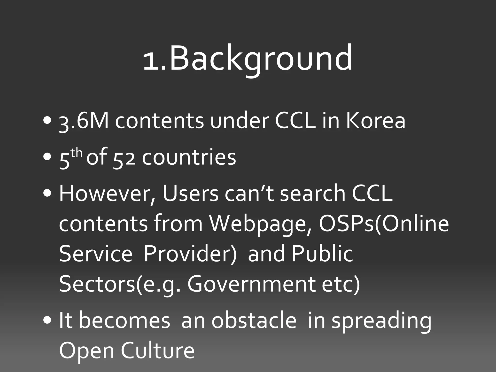 1.Background
• 3.6M contents under CCL in Korea
• 5th of 52 countries
• However, Users can’t search CCL
  contents from Webpage, OSPs(Online
  Service Provider) and Public
  Sectors(e.g. Government etc)
• It becomes an obstacle in spreading
  Open Culture
 
