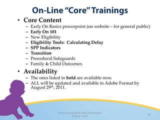 • Core Content
  –   Early On Basics powerpoint (on website – for general public)
  –   Early On 101
  –   New Eligibility
  –   Eligibility Tools: Calculating Delay
  –   SPP Indicators
  –   Transition
  –   Procedural Safeguards
  –   Family & Child Outcomes
• Availability
  – The ones listed in bold are available now.
  – ALL will be updated and available in Adobe Format by
    August 29th, 2011.




                   Clinton County RESA Office of Innovative
                                                                10
                               Projects · 2011
 