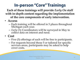 Each of these trainings will provide Early On staff
with in-depth content regarding the implementation
   of the core components of early intervention.
• Access
  – Each training will be offered in 5 places throughout
    Michigan each year.
  – Early On Coordinators will be surveyed in May to
    collect data on interest and need.
• Cost
  – Five (5) offerings of each will be free to participants.
  – For requests beyond those 5 or tailored for specific
    services areas, participants may be asked to help
    cover costs.


                    Clinton County RESA Office of Innovative
                                                               11
                                Projects · 2011
 