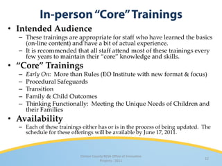 • Intended Audience
  – These trainings are appropriate for staff who have learned the basics
    (on-line content) and have a bit of actual experience.
  – It is recommended that all staff attend most of these trainings every
    few years to maintain their “core” knowledge and skills.
• “Core” Trainings
  –   Early On: More than Rules (EO Institute with new format & focus)
  –   Procedural Safeguards
  –   Transition
  –   Family & Child Outcomes
  –   Thinking Functionally: Meeting the Unique Needs of Children and
      their Families
• Availability
  – Each of these trainings either has or is in the process of being updated. The
    schedule for these offerings will be available by June 17, 2011.



                           Clinton County RESA Office of Innovative
                                                                              12
                                       Projects · 2011
 
