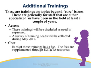 These are trainings on topics beyond “core” issues.
    These are generally for staff that are either
  specialized or have been in the field at least a
                  couple of years.
• Access
  – These trainings will be scheduled as need is
    expressed.
  – A survey of training needs will be collected
    during May 2011.
• Cost
  – Each of these trainings has a fee. The fees are
    supplemented through EOT&TA resources.



                    Clinton County RESA Office of Innovative
                                                               13
                                Projects · 2011
 