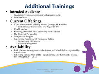 • Intended Audience
  – Specialists (evaluators, working with preemies, etc.)
  – Seasoned staff

• Current Offerings:
  – IDA – in the process of being revised (using ARRA funds)
       •   First of the new format will be held August 25, 2011
  –   IDA Refresher
  –   Knowing Ourselves and Connecting with Families
  –   The Dance of Partnership
  –   Compassion Fatigue
  –   Supporting Families with Premature Babies
       •   Revised using ARRA funds
       •   Currently being piloted

• Availability
  – Each of these trainings are available now and scheduled as requested by
    a service area.
  – Following survey (May 2011) – a preliminary schedule will be offered
    this spring for 2011-2012.




                                 Clinton County RESA Office of Innovative
                                                                              14
                                             Projects · 2011
 