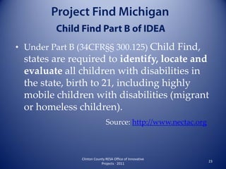 • Under Part B (34CFR§§ 300.125) Child Find,
  states are required to identify, locate and
  evaluate all children with disabilities in
  the state, birth to 21, including highly
  mobile children with disabilities (migrant
  or homeless children).
                              Source: http://www.nectac.org



               Clinton County RESA Office of Innovative
                                                              23
                           Projects · 2011
 
