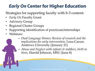 Strategies for supporting faculty with b-3 content:
•   Early On Faculty Grant
•   Advisory Group
•   Regional Cluster Groups
•   Supporting identification of practicum/internships
•   Webinars
          – Dual Language Homes: Review of research and the
            implications for early intervention, Lena Caesar,
            Andrews University (January 21)
          – Abuse and Neglect with infants & toddlers, birth to
            three, Harold Johnson, MSU (June 8)



                                                                               31
                    Clinton County RESA Office of Innovative Projects · 2011
 