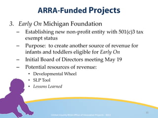 3. Early On Michigan Foundation
  –   Establishing new non-profit entity with 501(c)3 tax
      exempt status
  –   Purpose: to create another source of revenue for
      infants and toddlers eligible for Early On
  –   Initial Board of Directors meeting May 19
  –   Potential resources of revenue:
       • Developmental Wheel
       • SLP Tool
       • Lessons Learned




                                                                            35
                 Clinton County RESA Office of Innovative Projects · 2011
 