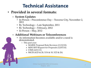 • Provided in several formats:
  – System Updates
     • In-Person – Preconference Day – Traverse City, November 2,
       2011
     • By Technology – Late September, 2011
     • By Technology – February, 2012
     • In-Person – May, 2012
  – Additional Webinars or Teleconferences
     • As information becomes available and/or a need is
       demonstrated.
         – This past year:
             » MARSE Proposed Rule Revision (11/12/10)
             » MDE RFP Request for Proposals (12/07/10)
             » CIMS (4/21/11)
             » MiCIS (4/25 & 28, 5/16 & 18, 5/23 & 26)




                    Clinton County RESA Office of Innovative
                                                                    7
                                Projects · 2011
 